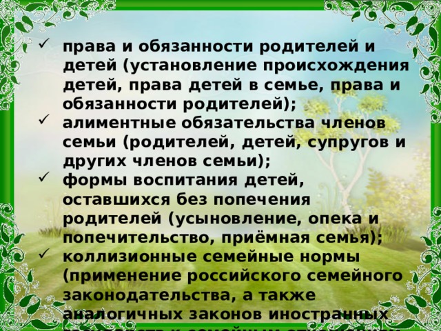 права и обязанности родителей и детей (установление происхождения детей, права детей в семье, права и обязанности родителей); алиментные обязательства членов семьи (родителей, детей, супругов и других членов семьи); формы воспитания детей, оставшихся без попечения родителей (усыновление, опека и попечительство, приёмная семья); коллизионные семейные нормы (применение российского семейного законодательства, а также аналогичных законов иностранных государств к семейным отношениям с участием иностранных граждан, а также лиц без гражданства). 