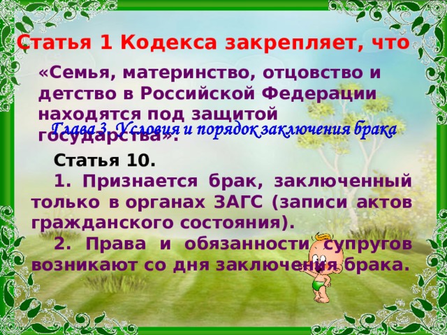 Статья 1 Кодекса закрепляет, что «Семья, материнство, отцовство и детство в Российской Федерации находятся под защитой государства». Статья 10.  1. Признается брак, заключенный только в органах ЗАГС (записи актов гражданского состояния). 2. Права и обязанности супругов возникают со дня заключения брака. 