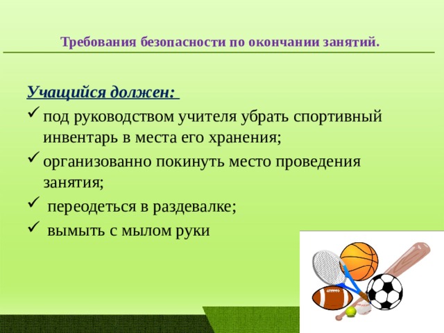  Требования безопасности по окончании занятий.   Учащийся должен: под руководством учителя убрать спортивный инвентарь в места его хранения; организованно покинуть место проведения занятия;  переодеться в раздевалке;  вымыть с мылом руки 