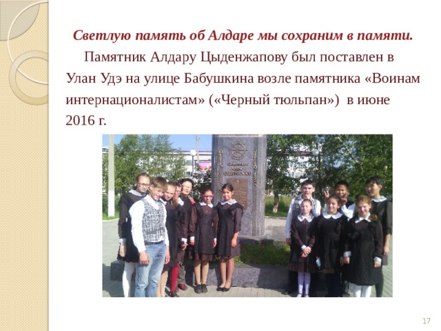  Светлую память об Алдаре мы сохраним в памяти.  Памятник Алдару Цыденжапову был поставлен в Улан Удэ на улице Бабушкина возле памятника «Воинам интернационалистам» («Черный тюльпан») в июне 2016 г.  