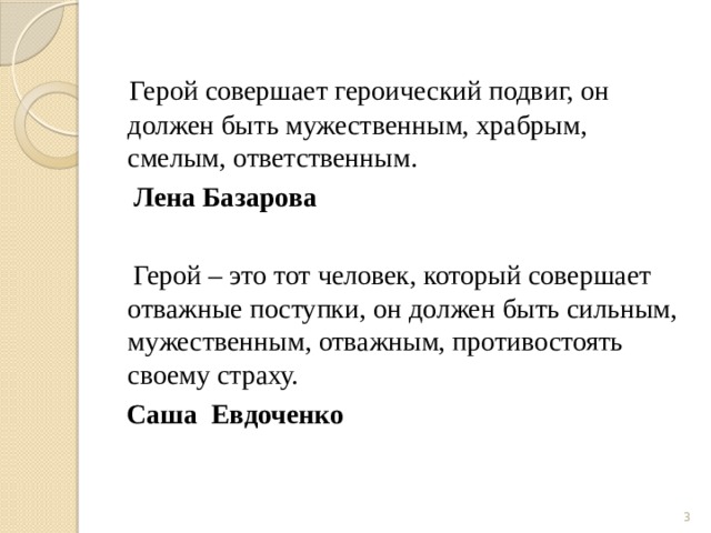  Герой совершает героический подвиг, он должен быть мужественным, храбрым, смелым, ответственным.  Лена Базарова  Герой – это тот человек, который совершает отважные поступки, он должен быть сильным, мужественным, отважным, противостоять своему страху.  Саша Евдоченко  