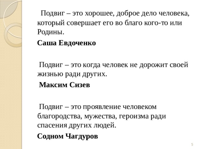   Подвиг – это хорошее, доброе дело человека, который совершает его во благо кого-то или Родины.  Саша Евдоченко  Подвиг – это когда человек не дорожит своей жизнью ради других.  Максим Сизев   Подвиг – это проявление человеком благородства, мужества, героизма ради спасения других людей.  Содном Чагдуров  