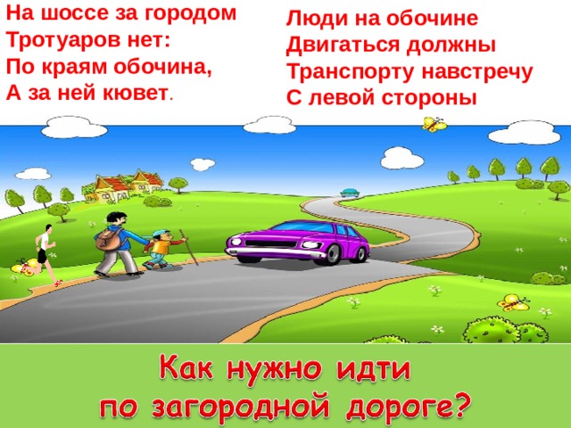 На шоссе за городом  Тротуаров нет:  По краям обочина,  А за ней кювет .    Люди на обочине  Двигаться должны  Транспорту навстречу  С левой стороны 