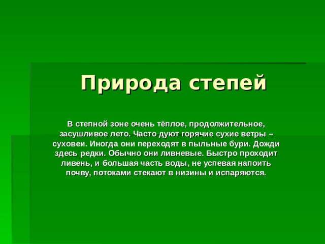 Природа степей В степной зоне очень тёплое, продолжительное, засушливое лето. Часто дуют горячие сухие ветры –  суховеи. Иногда они переходят в пыльные бури. Дожди здесь редки. Обычно они ливневые. Быстро проходит ливень, и большая часть воды, не успевая напоить почву, потоками стекают в низины и испаряются. 