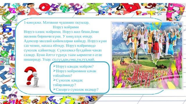 1-көнүкмә. Мәтинни чүшинип оқуңлар. Норуз мәйрими Норуз-хәлиқ мәйрими. Норуз жил беши,йеңи жилниң биринчи күни. У көңүллүк өтиду. Адәмләр миллий кийимләрни кийиду. Норуз күни саз челип, нахша ейтиду. Норуз мәйримидә сүмәләк қайнитиду. Сүмәләккә буғдайни чанап салиду. Буни йәттә түрлүк таам һөрмитигә атап пишириду. Улар: су,сүт,дан,гөш,ун,туз,май. Норуз қандақ мәйрәм? Норуз мәйримини қачан тойлаймиз? Сүмәләк қандақ тәйярлиниду? Силәргә сүмәләк яқамду? 