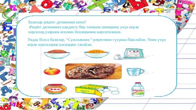 Балилар рецепт дегинимиз немә? -Рецепт дегинимиз қандақту бир тамақни пишириш үчүн керәк нәрсиләр,уларниң ясилиш йоллириниң көрситилиши. Ундақ болса балилар, “Сүмәләкниң “ рецептини түзүшкә башлайли. Униң үчүн керәк нәрсиләрни рәсимдин тапайли. 