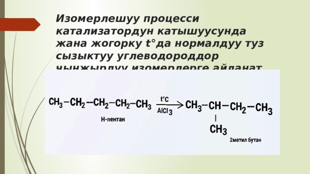 Изомерлешуу процесси катализатордун катышуусунда жана жогорку t°да нормалдуу туз сызыктуу углеводороддор чынжырлуу изомерлерге айланат. 