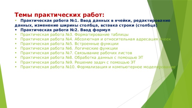  Темы практических работ:  •  Практическая работа №1. Ввод данных в ячейки, редактирование данных, изменение ширины столбца, вставка строки (столбца)  •  Практическая работа №2. Ввод формул  •  Практическая работа №3. Форматирование таблицы  •  Практическая работа №4. Абсолютная и относительная адресация ячеек  •  Практическая работа №5. Встроенные функции  •  Практическая работа №6. Логические функции  •  Практическая работа №7. Связывание рабочих листов  •  Практическая работа №8. Обработка данных с помощью ЭТ  •  Практическая работа №9. Решение задач с помощью ЭТ  •  Практическая работа №10. Формализация и компьютерное моделирование   