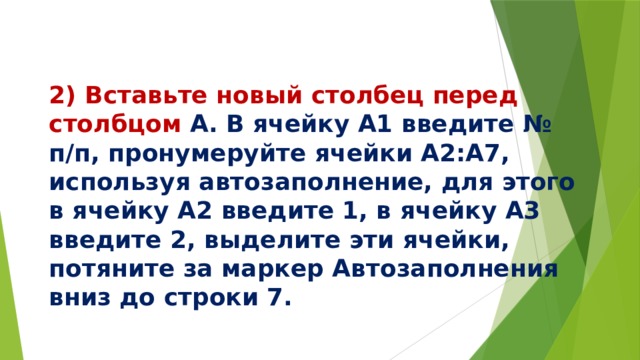   2) Вставьте новый столбец перед столбцом А. В ячейку А1 введите № п/п, пронумеруйте ячейки А2:А7, используя автозаполнение, для этого в ячейку А2 введите 1, в ячейку А3 введите 2, выделите эти ячейки, потяните за маркер Автозаполнения вниз до строки 7. 