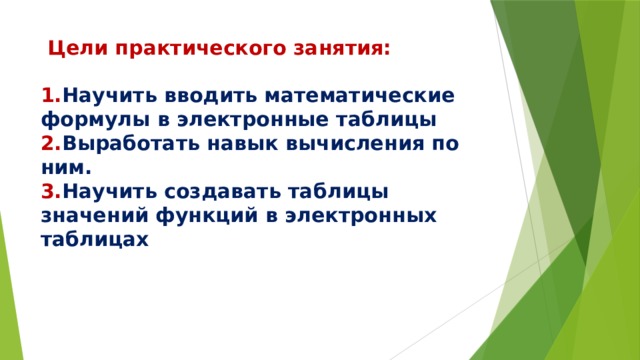  Цели практического занятия:   1. Научить вводить математические формулы в электронные таблицы 2. Выработать навык вычисления по ним.  3. Научить создавать таблицы значений функций в электронных таблицах 