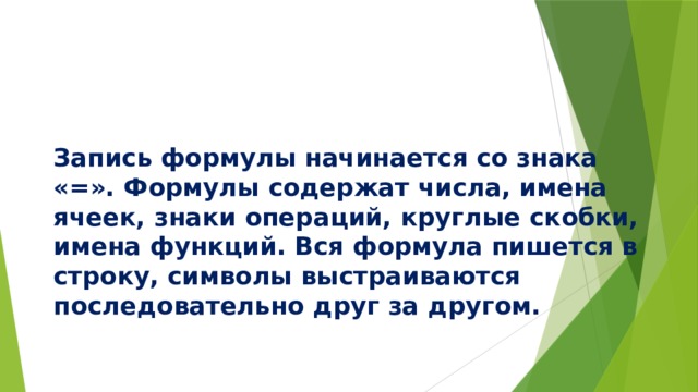     Запись формулы начинается со знака «=». Формулы содержат числа, имена ячеек, знаки операций, круглые скобки, имена функций. Вся формула пишется в строку, символы выстраиваются последовательно друг за другом. 