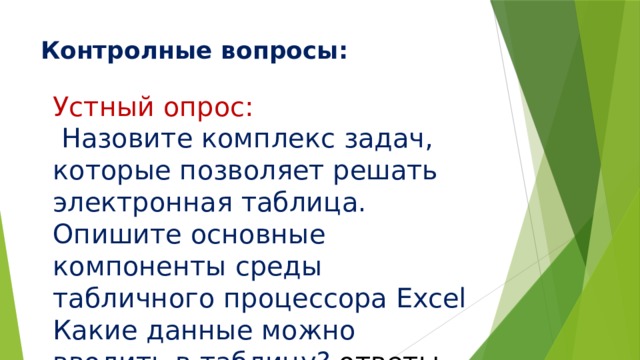 Контролные вопросы:   Устный опрос:  Назовите комплекс задач, которые позволяет решать электронная таблица. Опишите основные компоненты среды табличного процессора Excel Какие данные можно вводить в таблицу? ответы 