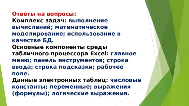 Ответы на вопросы:  Комплекс задач: выполнение вычислений; математическое моделирование; использование в качестве БД.  Основные компоненты среды табличного процессора Excel: главное меню; панель инструментов; строка ввода; строка подсказки; рабочее поле.  Данные электронных таблиц: числовые константы; переменные; выражения (формулы); логические выражения. 