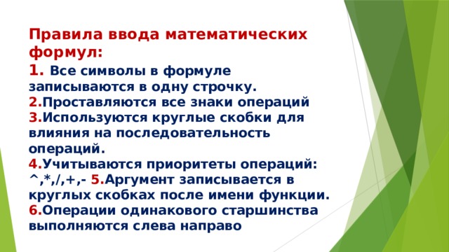 Правила ввода математических формул:  1. Все символы в формуле записываются в одну строчку.  2. Проставляются все знаки операций 3. Используются круглые скобки для влияния на последовательность операций.  4. Учитываются приоритеты операций: ^,*,/,+,- 5. Аргумент записывается в круглых скобках после имени функции.  6. Операции одинакового старшинства выполняются слева направо 