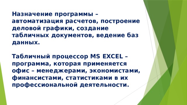 Назначение программы – автоматизация расчетов, построение деловой графики, создание табличных документов, ведение баз данных.   Табличный процессор MS EXCEL – программа, которая применяется офис – менеджерами, экономистами, финансистами, статистиками в их профессиональной деятельности. 