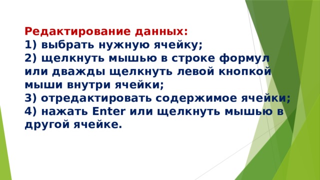  Редактирование данных:  1) выбрать нужную ячейку;  2) щелкнуть мышью в строке формул или дважды щелкнуть левой кнопкой мыши внутри ячейки;  3) отредактировать содержимое ячейки;  4) нажать Enter или щелкнуть мышью в другой ячейке.   