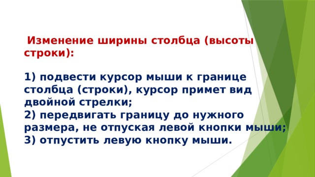    Изменение ширины столбца (высоты строки):   1) подвести курсор мыши к границе столбца (строки), курсор примет вид двойной стрелки;  2) передвигать границу до нужного размера, не отпуская левой кнопки мыши;  3) отпустить левую кнопку мыши.   