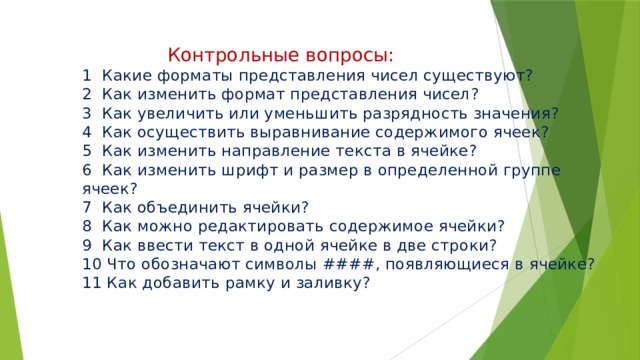  Контрольные вопросы:  1 Какие форматы представления чисел существуют?  2 Как изменить формат представления чисел?  3 Как увеличить или уменьшить разрядность значения?  4 Как осуществить выравнивание содержимого ячеек?  5 Как изменить направление текста в ячейке?  6 Как изменить шрифт и размер в определенной группе ячеек?  7 Как объединить ячейки?  8 Как можно редактировать содержимое ячейки?  9 Как ввести текст в одной ячейке в две строки?  10 Что обозначают символы ####, появляющиеся в ячейке?  11 Как добавить рамку и заливку?   