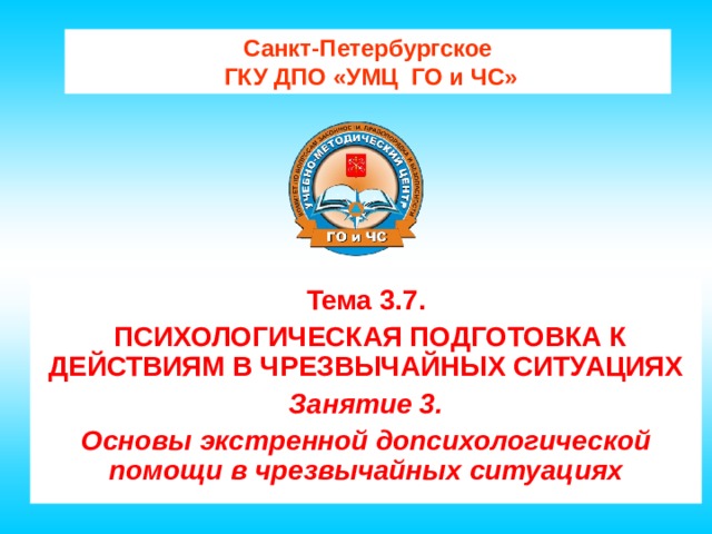 Санкт-Петербургское  ГКУ ДПО «УМЦ ГО и ЧС» Тема 3.7.  ПСИХОЛОГИЧЕСКАЯ ПОДГОТОВКА К ДЕЙСТВИЯМ В ЧРЕЗВЫЧАЙНЫХ СИТУАЦИЯХ Занятие 3. Основы экстренной допсихологической помощи в чрезвычайных ситуациях 