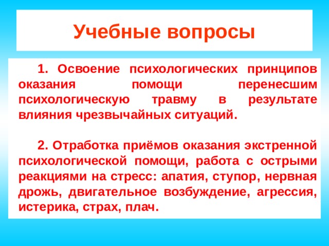 Учебные вопросы 1. Освоение психологических принципов оказания помощи перенесшим психологическую травму в результате влияния чрезвычайных ситуаций.  2. Отработка приёмов оказания экстренной психологической помощи, работа с острыми реакциями на стресс: апатия, ступор, нервная дрожь, двигательное возбуждение, агрессия, истерика, страх, плач. 