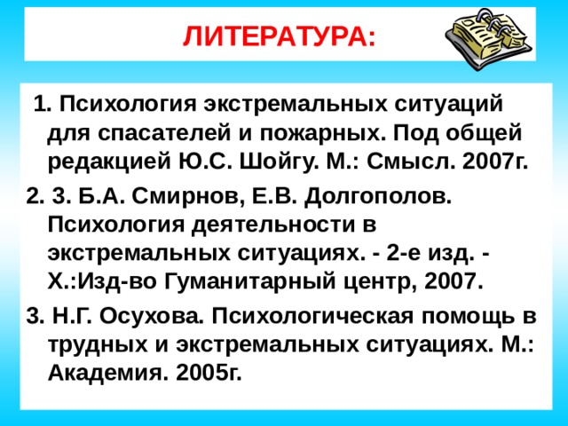 ЛИТЕРАТУРА:  1. Психология экстремальных ситуаций для спасателей и пожарных. Под общей редакцией Ю.С. Шойгу. М.: Смысл. 2007г. 2. 3. Б.А. Смирнов, Е.В. Долгополов. Психология деятельности в экстремальных ситуациях. - 2-е изд. - Х.:Изд-во Гуманитарный центр, 2007. 3. Н.Г. Осухова. Психологическая помощь в трудных и экстремальных ситуациях. М.: Академия. 2005г.  