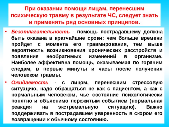 При оказании помощи лицам, перенесшим психическую травму в результате ЧС, следует знать и применять ряд основных принципов. Безотлагательность - помощь пострадавшему должна быть оказана в кратчайшие сроки: чем больше времени пройдет с момента его травмирования, тем выше вероятность возникновения хронических расстройств и появления необратимых изменений в организме. Наиболее эффективна помощь, оказываемая по горячим следам, в первые минуты и часы после получения человеком травмы. Ожидаемость - с лицом, перенесшим стрессовую ситуацию, надо обращаться не как с пациентом, а как с нормальным человеком, чье состояние психологически понятно и объяснимо пережитым событием (нормальная реакция на экстремальную ситуацию). Важно поддерживать в пострадавшем уверенность в скором его возвращении к обычному состоянию. 