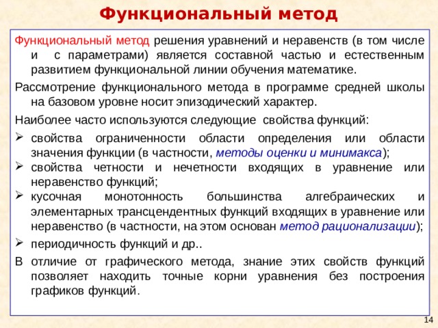 Функциональный метод Функциональный метод решения уравнений и неравенств (в том числе и с параметрами) является составной частью и естественным развитием функциональной линии обучения математике. Рассмотрение функционального метода в программе средней школы на базовом уровне носит эпизодический характер. Наиболее часто используются следующие свойства функций: свойства ограниченности области определения или области значения функции (в частности, методы оценки и минимакса ); свойства четности и нечетности входящих в уравнение или неравенство функций; кусочная монотонность большинства алгебраических и элементарных трансцендентных функций входящих в уравнение или неравенство (в частности, на этом основан метод рационализации ); периодичность функций и др.. В отличие от графического метода, знание этих свойств функций позволяет находить точные корни уравнения без построения графиков функций . 10 