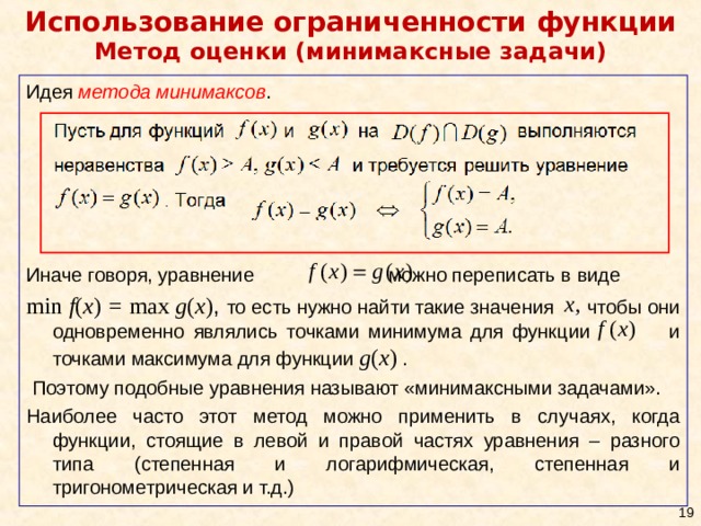 Использование ограниченности функции  Метод оценки (минимаксные задачи) Идея метода минимаксов . Иначе говоря, уравнение можно переписать в виде min f ( x ) = max g ( x ) ,  то есть нужно найти такие значения чтобы они одновременно являлись точками минимума для функции и точками максимума для функции g ( x )  .  Поэтому подобные уравнения называют «минимаксными задачами». Наиболее часто этот метод можно применить в случаях, когда функции, стоящие в левой и правой частях уравнения – разного типа (степенная и логарифмическая, степенная и тригонометрическая и т.д.)  