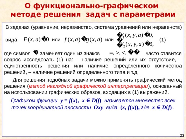 О функционально-графическом  методе решения  задач с параметрами  В задачах (уравнение, неравенство, система уравнений или неравенств)  вида (1) где символ заменяет один из знаков часто ставится вопрос исследовать (1) на: – наличие решений или их отсутствие, – единственность решения или наличие определенного количества решений, – наличие решений определенного типа и т.д.  Для решения подобных задачи можно применять графический метод решения ( метод наглядной графической интерпретации ), основанный на использовании графических образов, входящих в (1) выражений . Графиком функции y = f ( x ), x ∈ D ( f )  называется множество всех точек координатной плоскости Oxy вида ( x, f ( x )),  где x ∈ D ( f )  .  