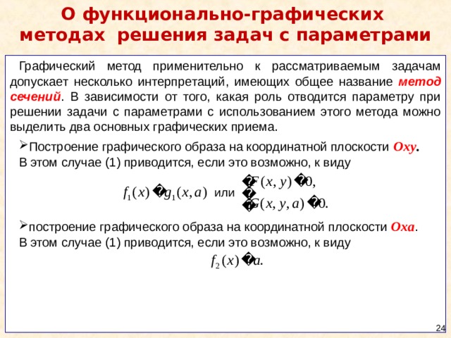 О функционально-графических  методах  решения  задач с параметрами Графический метод применительно к рассматриваемым задачам допускает несколько интерпретаций, имеющих общее название метод сечений . В зависимости от того, какая роль отводится параметру при решении задачи с параметрами с использованием этого метода можно выделить два основных графических приема. Построение графического образа на координатной плоскости Oxy . В этом случае (1) приводится, если это возможно, к виду построение графического образа на координатной плоскости Ox a . В этом случае (1) приводится, если это возможно, к виду  24 