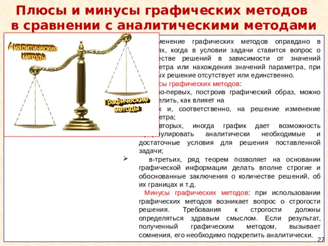 Плюсы и минусы графических методов  в сравнении с аналитическими методами Применение графических методов оправдано в случаях, когда в условии задачи ставится вопрос о количестве решений в зависимости от значений параметра или нахождения значений параметра, при которых решение отсутствует или единственно. Плюсы графических методов :  во-первых, построив графический образ, можно определить, как влияет на  них и, соответственно, на решение изменение параметра; во-вторых, иногда график дает возможность сформулировать аналитически необходимые и достаточные условия для решения поставленной задачи; в-третьих, ряд теорем позволяет на основании графической информации делать вполне строгие и обоснованные заключения о количестве решений, об их границах и т.д. Минусы графических методов : при использовании графических методов возникает вопрос о строгости решения. Требования к строгости должны определяться здравым смыслом. Если результат, полученный графическим методом, вызывает сомнения, его необходимо подкрепить аналитически.  