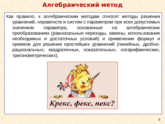 Алгебраический метод Как правило, к алгебраическим методам относят методы решения уравнений, неравенств и систем с параметром при всех допустимых значениях параметра, основанные на алгебраических преобразованиях (равносильные переходы, замены, использование необходимых и достаточных условий) и применении формул и приемов для решения простейших уравнений (линейных, дробно-рациональных, квадратичных, показательных, логарифмических, тригонометрических).  