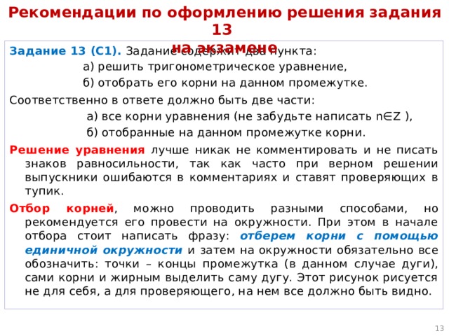 Рекомендации по оформлению решения задания 13  на экзамене Задание 13 (С1). Задание содержит два пункта:  а) решить тригонометрическое уравнение,  б) отобрать его корни на данном промежутке. Соответственно в ответе должно быть две части:  а) все корни уравнения (не забудьте написать n∈Z ),  б) отобранные на данном промежутке корни. Решение уравнения лучше никак не комментировать и не писать знаков равносильности, так как часто при верном решении выпускники ошибаются в комментариях и ставят проверяющих в тупик. Отбор корней , можно проводить разными способами, но рекомендуется его провести на окружности. При этом в начале отбора стоит написать фразу: отберем корни с помощью единичной окружности  и затем на окружности обязательно все обозначить: точки – концы промежутка (в данном случае дуги), сами корни и жирным выделить саму дугу. Этот рисунок рисуется не для себя, а для проверяющего, на нем все должно быть видно.  