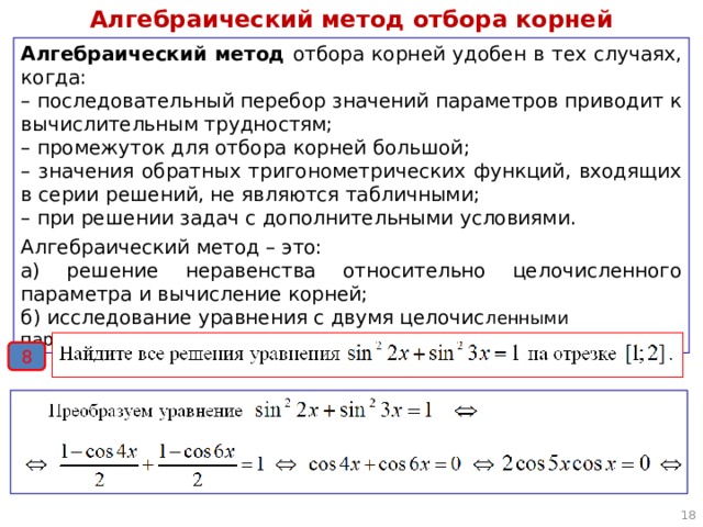 Алгебраический метод отбора корней Алгебраический метод отбора корней удобен в тех случаях, когда: – последовательный перебор значений параметров приводит к вычислительным трудностям; – промежуток для отбора корней большой; – значения обратных тригонометрических функций, входящих в серии решений, не являются табличными; – при решении задач с дополнительными условиями. Алгебраический метод – это: а) решение неравенства относительно целочисленного параметра и вычисление корней; б) исследование уравнения с двумя целочис ленными параметрами. 8  