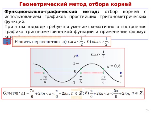Геометрический метод отбора корней Функционально-графический метод: отбор корней с использованием графиков простейших тригонометрических функций. При этом подходе требуется умение схематичного построения графика тригонометрической функции и применение формул корней соответствующих уравнений. 13  