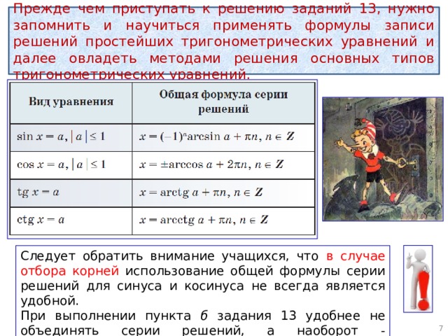 Прежде чем приступать к решению заданий 13, нужно запомнить и научиться применять формулы записи решений простейших тригонометрических уравнений и далее овладеть методами решения основных типов тригонометрических уравнений. Следует обратить внимание учащихся, что в случае отбора корней использование общей формулы серии решений для синуса и косинуса не всегда является удобной. При выполнении пункта б задания 13 удобнее не объединять серии решений, а наоборот - представлять их совокупностью.  