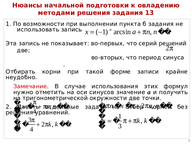 Нюансы начальной подготовки к овладению методами решения задания 13 1. По возможности при выполнении пункта б задания не использовать запись Эта запись не показывает: во-первых, что серий решений две;  во-вторых, что период синуса . Отбирать корни при такой форме записи крайне неудобно. Замечание . В случае использования этих формул нужно отметить на оси синусов значение а и получить на тригонометрической окружности две точки. 2. Давать отдельные задачи на отбор корней без решения уравнений.  
