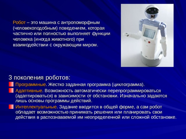 Робот – это машина с антропоморфным (человекоподобным) поведением, которая частично или полностью выполняет функции человека (иногда животного) при взаимодействии с окружающим миром. 3 поколения роботов: Программные . Жестко заданная программа (циклограмма). Адаптивные . Возможность автоматически перепрограммироваться (адаптироваться) в зависимости от обстановки. Изначально задаются лишь основы программы действий. Интеллектуальные . Задание вводится в общей форме, а сам робот обладает возможностью принимать решения или планировать свои действия в распознаваемой им неопределенной или сложной обстановке. 