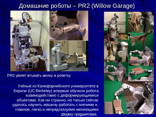 Домашние роботы – PR2 (Willow Garage) PR2 умеет втыкать вилку в розетку Учёные из Калифорнийского университета в Беркли (UC Berkeley) впервые обучили робота взаимодействию с деформирующимися объектами. Как ни странно, но только сейчас удалось научить машину работать с мягкими и, главное, легко и непредсказуемо меняющими форму предметами. 