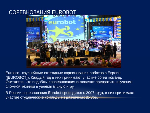 Соревнования EUROBOT Eurobot - крупнейшие ежегодные соревнования роботов в Европе ([EUROBOT]). Каждый год в них принимают участие сотни команд. Считается, что подобные соревнования позволяют превратить изучение сложной техники в увлекательную игру. В России соревнования Eurobot проводятся с 2007 года, в них принимают участие студенческие команды из различных ВУЗов. 