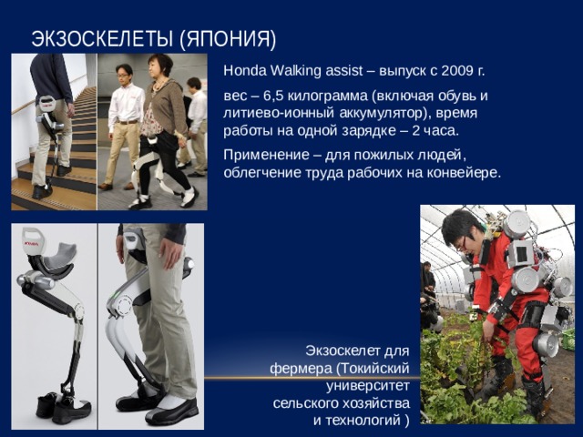 Экзоскелеты (Япония) Honda Walking assist – выпуск с 2009 г. вес – 6,5 килограмма (включая обувь и литиево-ионный аккумулятор), время работы на одной зарядке – 2 часа. Применение – для пожилых людей, облегчение труда рабочих на конвейере. Экзоскелет для фермера (Токийский университет сельского хозяйства и технологий ) 