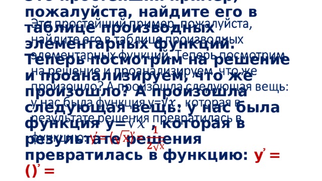 Это простейший пример, пожалуйста, найдите его в таблице производных элементарных функций. Теперь посмотрим на решение и проанализируем, что же произошло? А произошла следующая вещь: у нас была функция y=√𝑥 , которая в результате решения превратилась в функцию: у ҆= () ҆=   