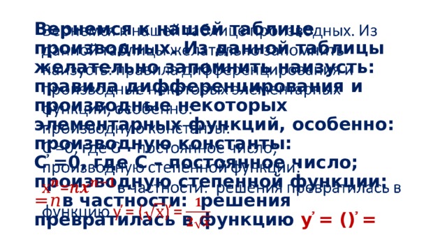 Вернемся к нашей таблице производных. Из данной таблицы желательно запомнить наизусть: правила дифференцирования и производные некоторых элементарных функций, особенно:  производную константы:  С ҆=0, где C – постоянное число;  производную степенной функции:  =𝑛 в частности: решения превратилась в функцию у ҆= () ҆=   