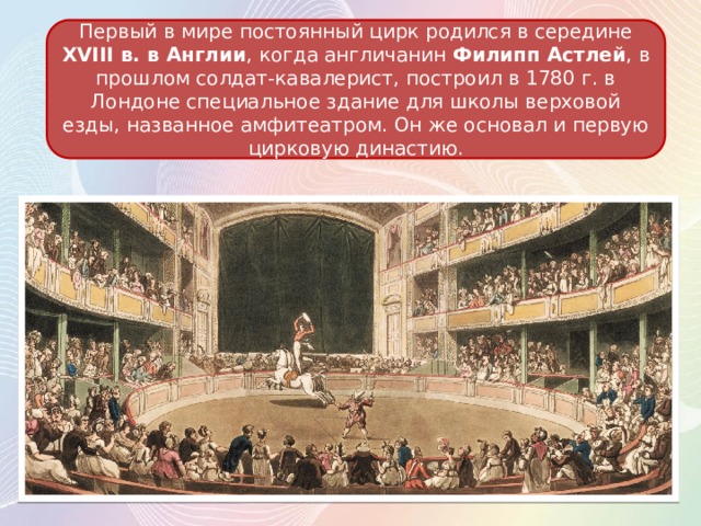 Первый в мире постоянный цирк родился в середине XVIII в. в Англии , когда англичанин Филипп Астлей , в прошлом солдат-кавалерист, построил в 1780 г. в Лондоне специальное здание для школы верховой езды, названное амфитеатром. Он же основал и первую цирковую династию. 