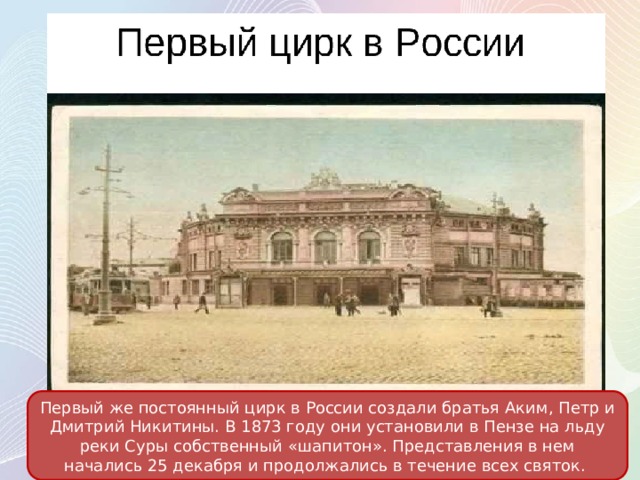 Первый же постоянный цирк в России создали братья Аким, Петр и Дмитрий Никитины. В 1873 году они установили в Пензе на льду реки Суры собственный «шапитон». Представления в нем начались 25 декабря и продолжались в течение всех святок. 