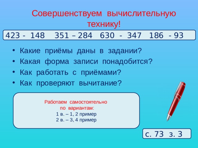 Совершенствуем вычислительную технику! 423 - 148 351 – 284 630 - 347 186 - 93 Какие приёмы даны в задании? Какая форма записи понадобится? Как работать с приёмами? Как проверяют вычитание? Работаем самостоятельно  по вариантам: 1 в. – 1, 2 пример 2 в. – 3, 4 пример с. 73 з. 3 