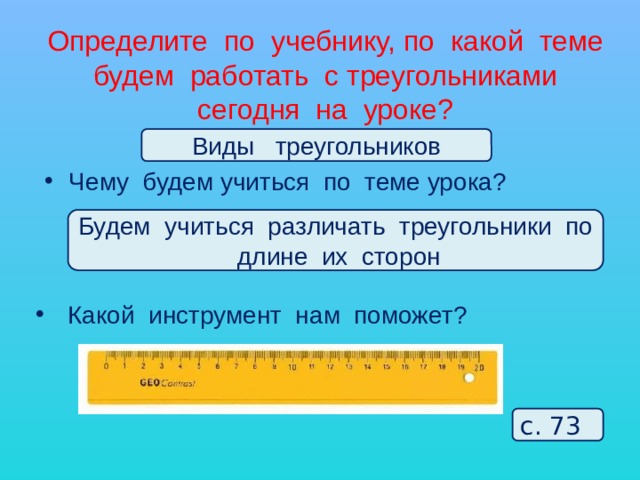 Определите по учебнику, по какой теме будем работать с треугольниками сегодня на уроке? Виды треугольников Чему будем учиться по теме урока? Будем учиться различать треугольники по длине их сторон  Какой инструмент нам поможет? с. 73 
