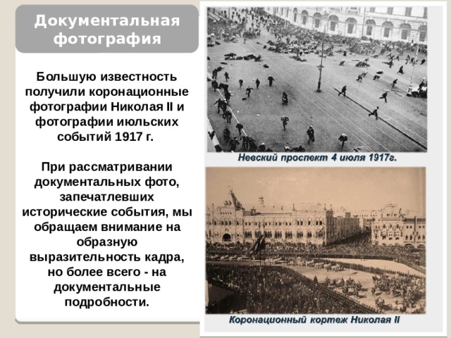 Документальная фотография Большую известность получили коронаци­онные фотографии Николая II и фотографии июльских событий 1917 г.  При рассматривании документальных фото, запе­чатлевших исторические собы­тия, мы обращаем внимание на образную выразительность кад­ра, но более всего - на докумен­тальные подробности. 