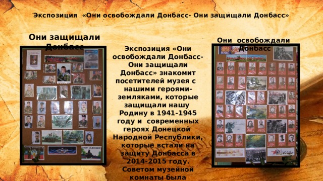 Экспозиция «Они освобождали Донбасс- Они защищали Донбасс» Они защищали Донбасс Они освобождали Донбасс Экспозиция «Они освобождали Донбасс- Они защищали Донбасс» знакомит посетителей музея с нашими героями-земляками, которые защищали нашу Родину в 1941-1945 году и современных героях Донецкой Народной Республики, которые встали на защиту Донбасса в 2014-2015 году. Советом музейной комнаты была проведена большая работа по сбору информации о героях, и был сформирован « виртуальный бессмертный полк », где представлена информация о них и с которой обучающиеся могут ознакомится в лекционном зале . 