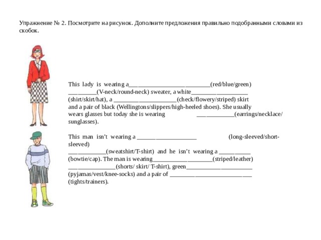 Упражнение № 2 . Посмотрите на рисунок. Дополните предложения правильно подобранными словами из скобок.   This  lady  is  wearing a __________________________ (red/blue/green)  _________ (V-neck/round-neck) sweater, a white __________________ (shirt/skirt/hat), a ____________________ (check/flowery/striped) skirt and a pair of black (Wellingtons/slippers/high-heeled shoes). She usually wears glasses but today she is wearing  ____________ (earrings/necklace/ sunglasses). This  man  isn’t  wearing a ___________________  (long-sleeved/short-sleeved) ____________ (sweatshirt/T-shirt)  and  he  isn’t  wearing a __________  (bowtie/cap). The man is wearing ___________________ (striped/leather) _______________ (shorts/ skirt/ T-shirt), green _____________________  (pyjamas/vest/knee-socks) and a pair of __________________________  (tights/trainers).  